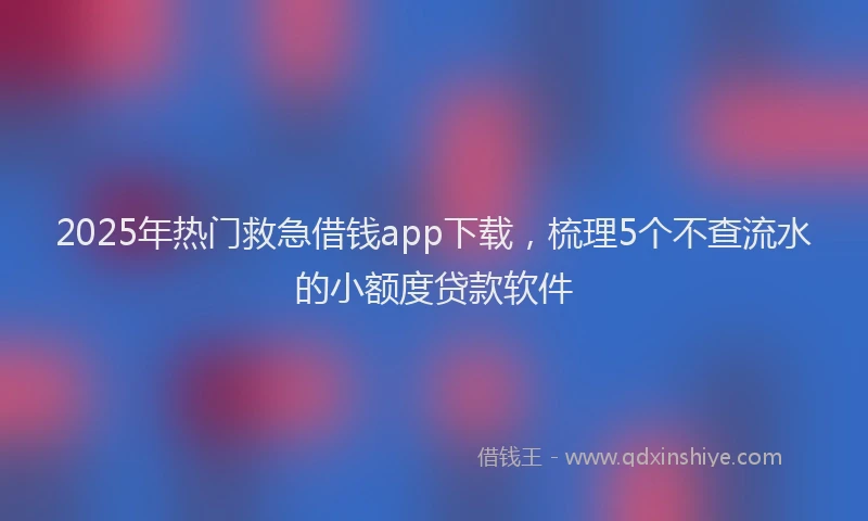 2025年热门救急借钱app下载，梳理5个不查流水的小额度贷款软件