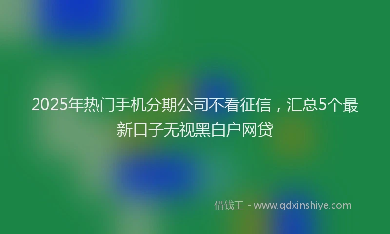 2025年热门手机分期公司不看征信，汇总5个最新口子无视黑白户网贷
