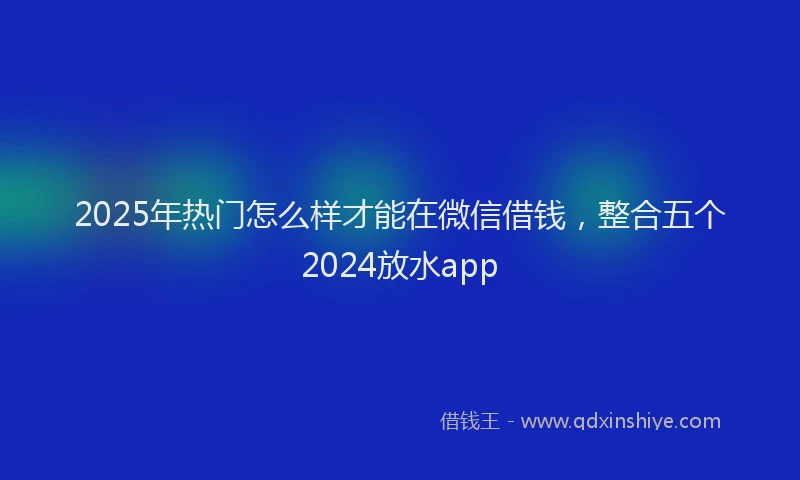 2025年热门怎么样才能在微信借钱，整合五个2024放水app