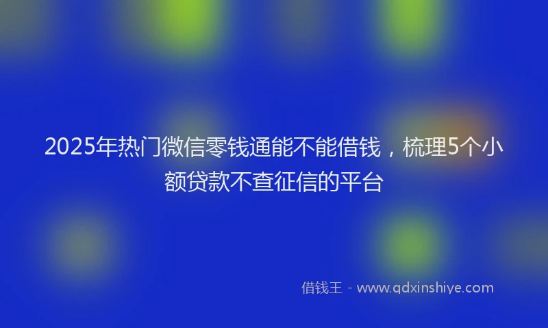 2025年热门微信零钱通能不能借钱，梳理5个小额贷款不查征信的平台