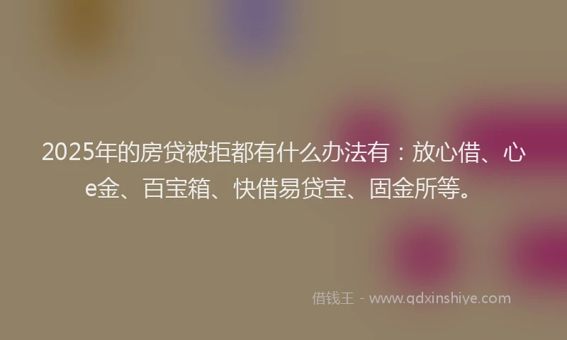 2025年的房贷被拒都有什么办法有：放心借、心e金、百宝箱、快借易贷宝、固金所等。