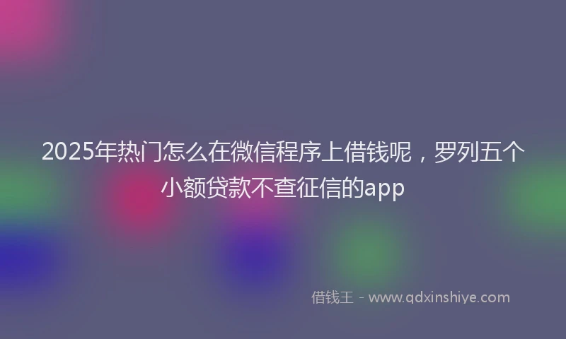 2025年热门怎么在微信程序上借钱呢，罗列五个小额贷款不查征信的app