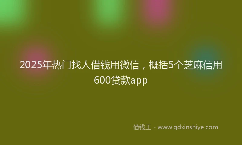 2025年热门找人借钱用微信，概括5个芝麻信用600贷款app