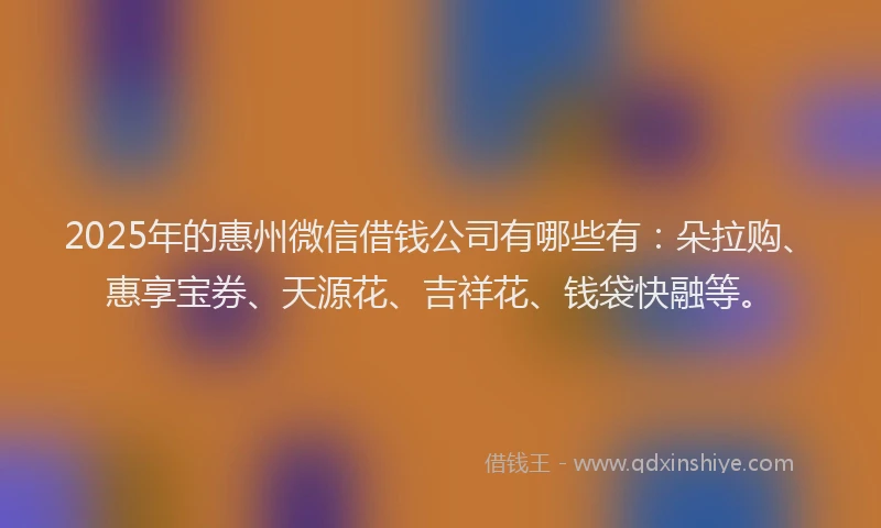 2025年的惠州微信借钱公司有哪些有：朵拉购、惠享宝券、天源花、吉祥花、钱袋快融等。