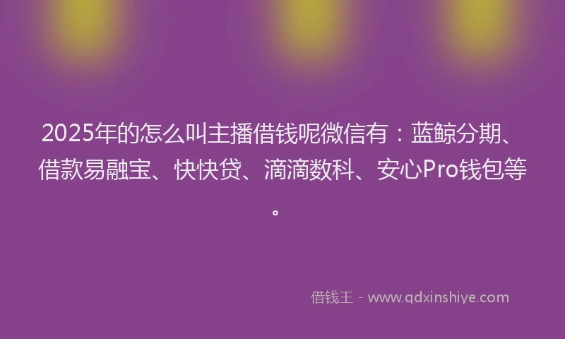 2025年的怎么叫主播借钱呢微信有：蓝鲸分期、借款易融宝、快快贷、滴滴数科、安心Pro钱包等。