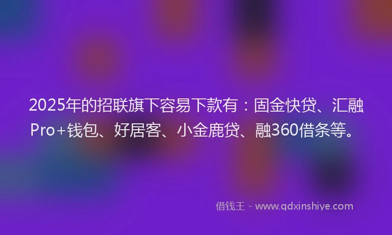 2025年的招联旗下容易下款有：固金快贷、汇融Pro+钱包、好居客、小金鹿贷、融360借条等。