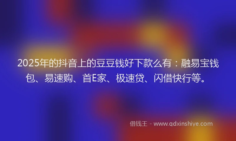 2025年的抖音上的豆豆钱好下款么有：融易宝钱包、易速购、首E家、极速贷、闪借快行等。