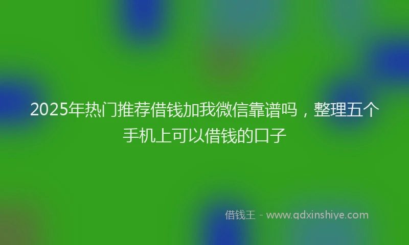 2025年热门推荐借钱加我微信靠谱吗，整理五个手机上可以借钱的口子
