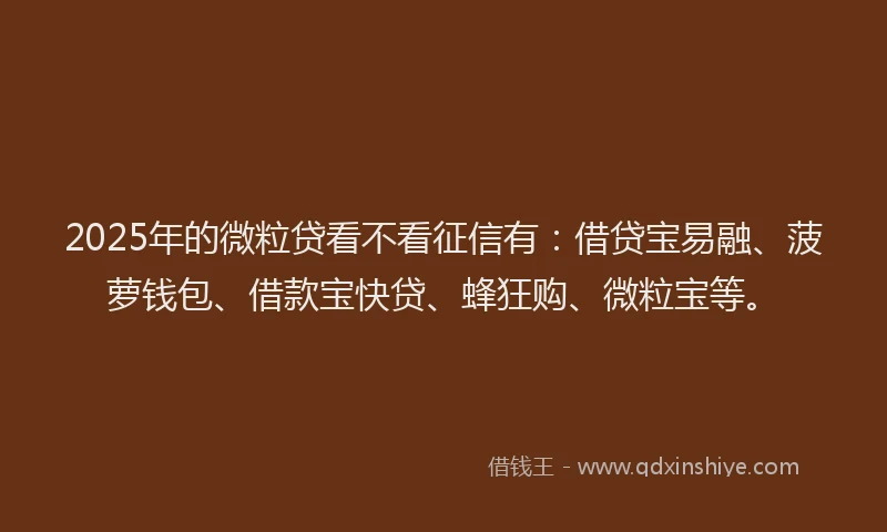 2025年的微粒贷看不看征信有：借贷宝易融、菠萝钱包、借款宝快贷、蜂狂购、微粒宝等。