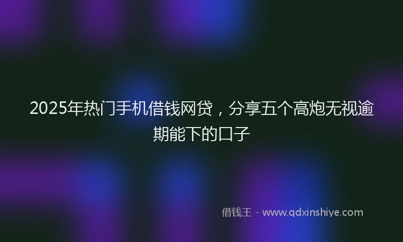 2025年热门手机借钱网贷，分享五个高炮无视逾期能下的口子