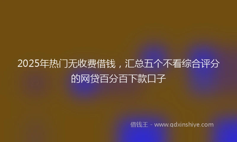 2025年热门无收费借钱，汇总五个不看综合评分的网贷百分百下款口子