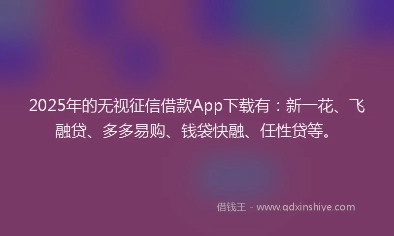 2025年的无视征信借款App下载有：新一花、飞融贷、多多易购、钱袋快融、任性贷等。