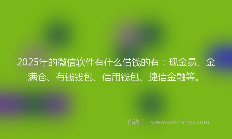 2025年的微信软件有什么借钱的有：现金易、金满仓、有钱钱包、信用钱包、捷信金融等。