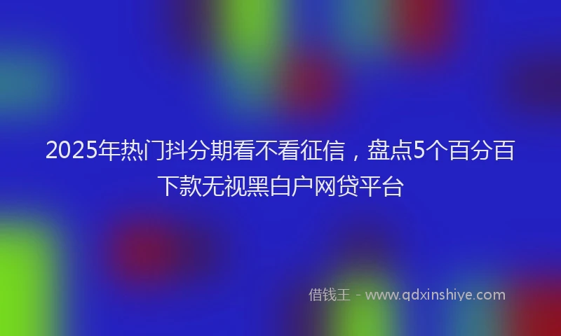 2025年热门抖分期看不看征信，盘点5个百分百下款无视黑白户网贷平台