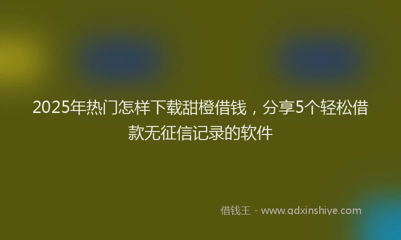 2025年热门怎样下载甜橙借钱，分享5个轻松借款无征信记录的软件