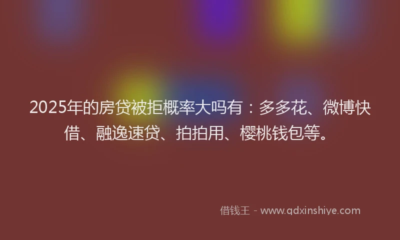 2025年的房贷被拒概率大吗有：多多花、微博快借、融逸速贷、拍拍用、樱桃钱包等。