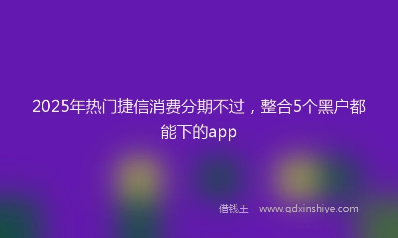 2025年热门捷信消费分期不过，整合5个黑户都能下的app