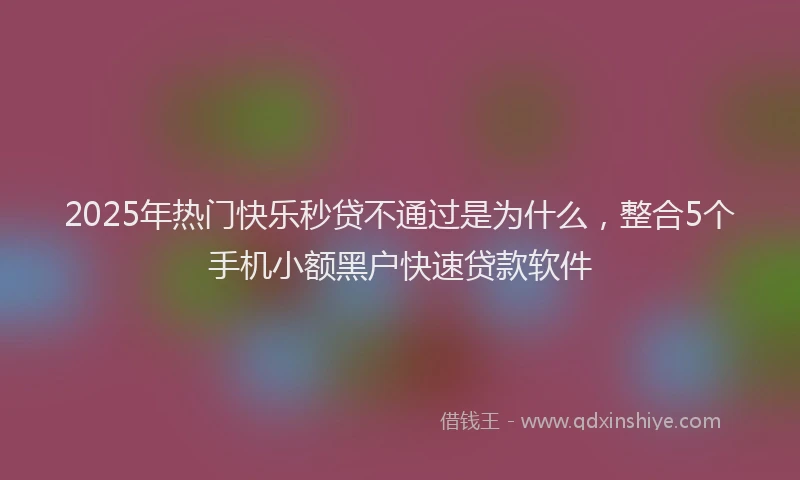 2025年热门快乐秒贷不通过是为什么，整合5个手机小额黑户快速贷款软件