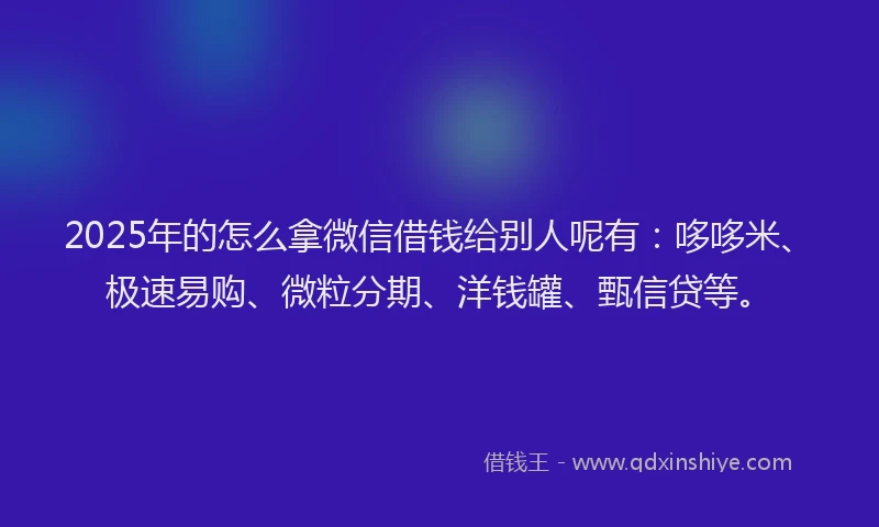 2025年的怎么拿微信借钱给别人呢有：哆哆米、极速易购、微粒分期、洋钱罐、甄信贷等。