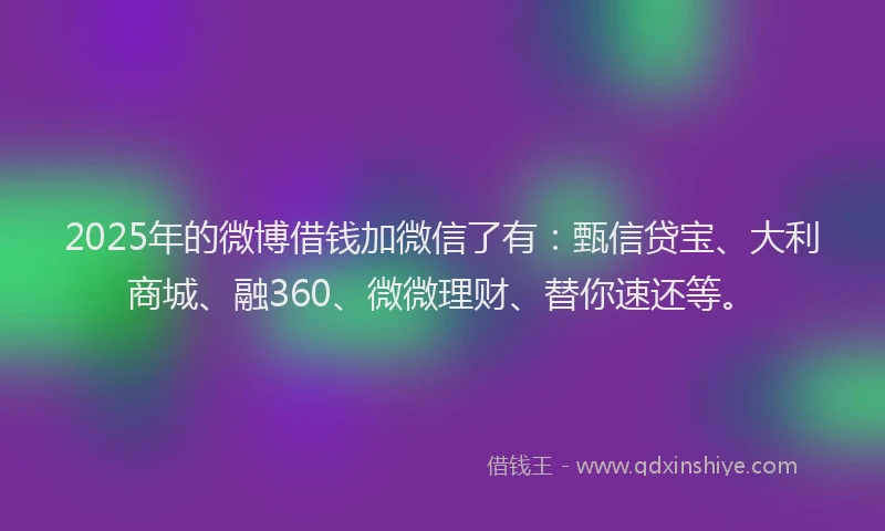 2025年的微博借钱加微信了有：甄信贷宝、大利商城、融360、微微理财、替你速还等。