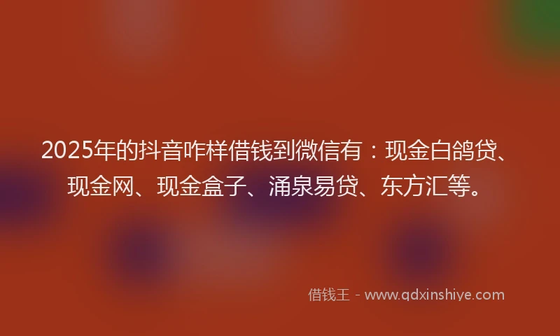 2025年的抖音咋样借钱到微信有：现金白鸽贷、现金网、现金盒子、涌泉易贷、东方汇等。