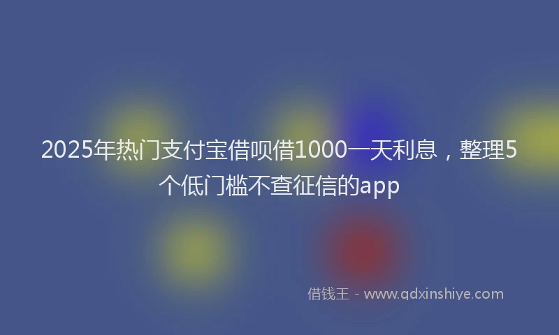 2025年热门支付宝借呗借1000一天利息，整理5个低门槛不查征信的app