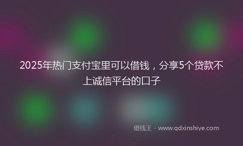 2025年热门支付宝里可以借钱，分享5个贷款不上诚信平台的口子