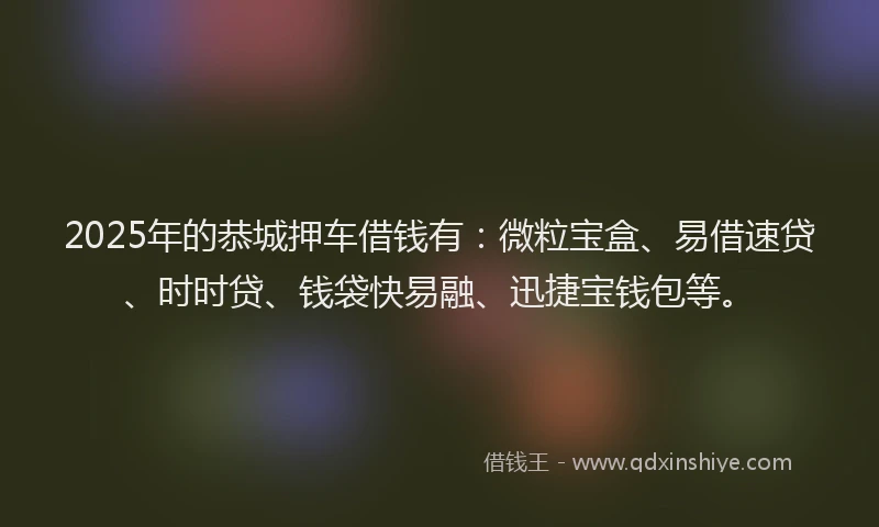 2025年的恭城押车借钱有：微粒宝盒、易借速贷、时时贷、钱袋快易融、迅捷宝钱包等。