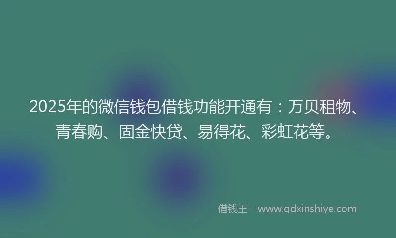 2025年的微信钱包借钱功能开通有：万贝租物、青春购、固金快贷、易得花、彩虹花等。