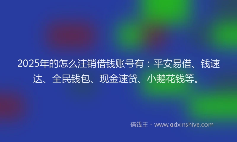 2025年的怎么注销借钱账号有：平安易借、钱速达、全民钱包、现金速贷、小鹅花钱等。