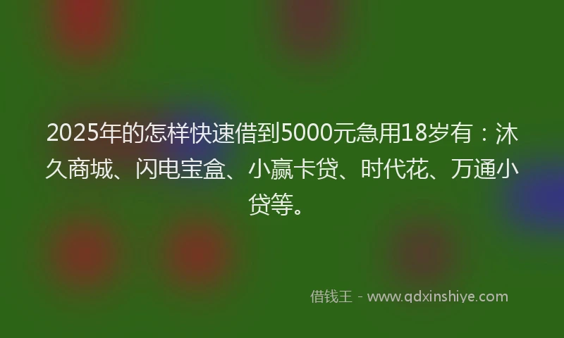 2025年的怎样快速借到5000元急用18岁有：沐久商城、闪电宝盒、小赢卡贷、时代花、万通小贷等。