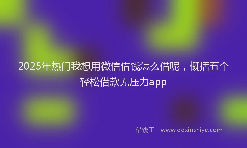 2025年热门我想用微信借钱怎么借呢，概括五个轻松借款无压力app