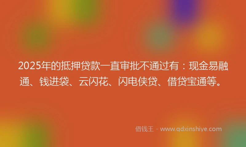 2025年的抵押贷款一直审批不通过有：现金易融通、钱进袋、云闪花、闪电侠贷、借贷宝通等。