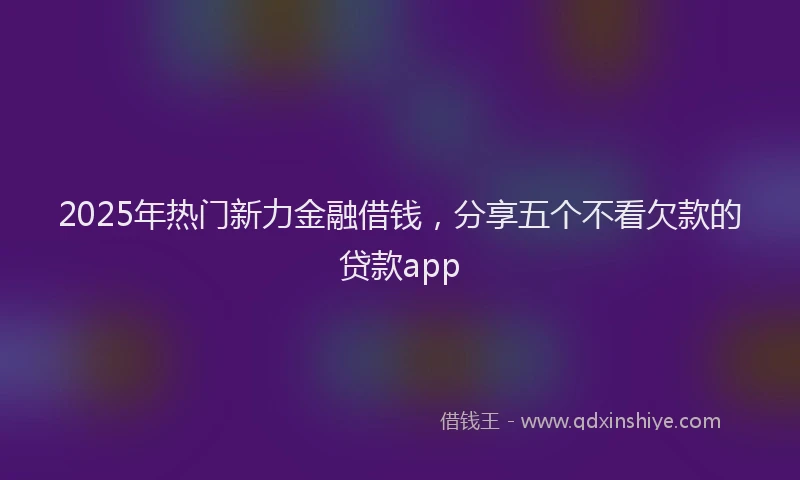 2025年热门新力金融借钱，分享五个不看欠款的贷款app