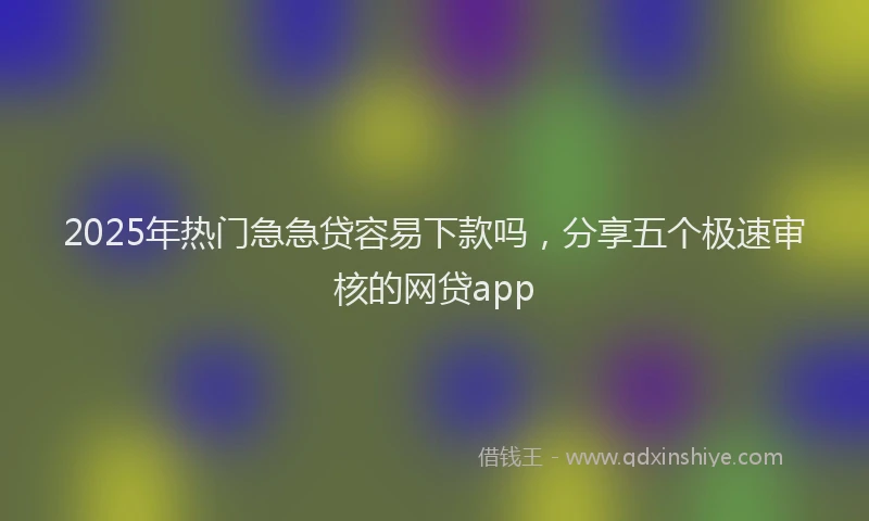 2025年热门急急贷容易下款吗，分享五个极速审核的网贷app