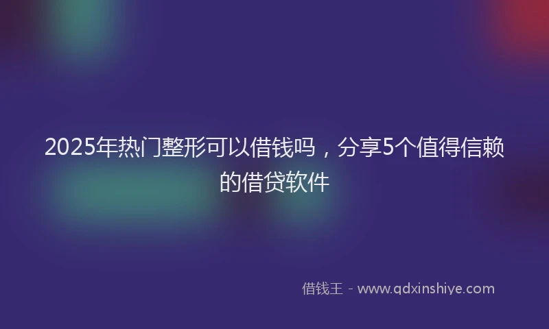 2025年热门整形可以借钱吗，分享5个值得信赖的借贷软件