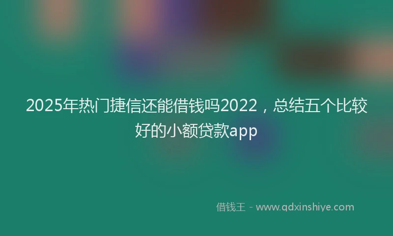 2025年热门捷信还能借钱吗2022，总结五个比较好的小额贷款app