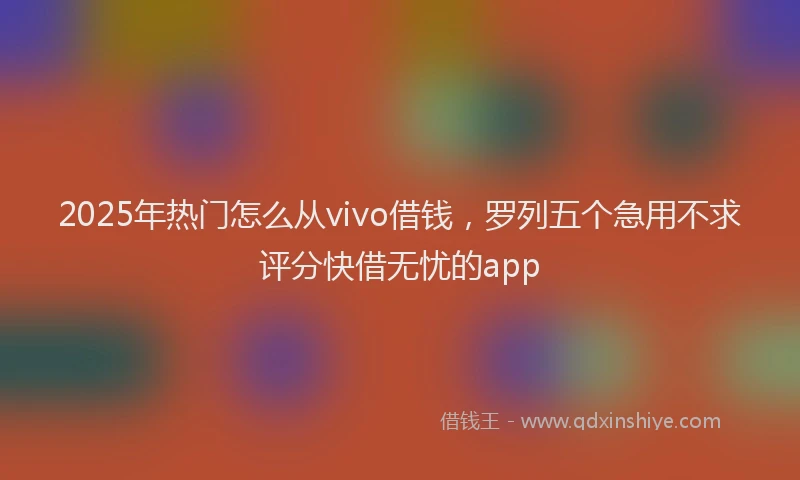 2025年热门怎么从vivo借钱，罗列五个急用不求评分快借无忧的app
