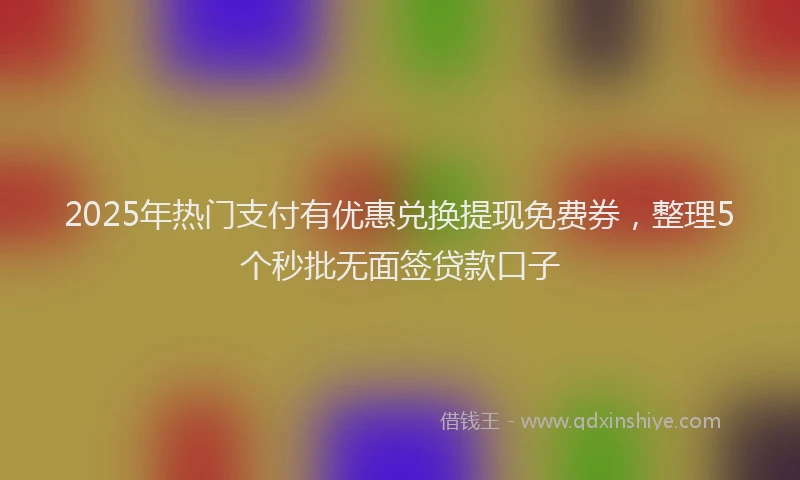 2025年热门支付有优惠兑换提现免费券，整理5个秒批无面签贷款口子