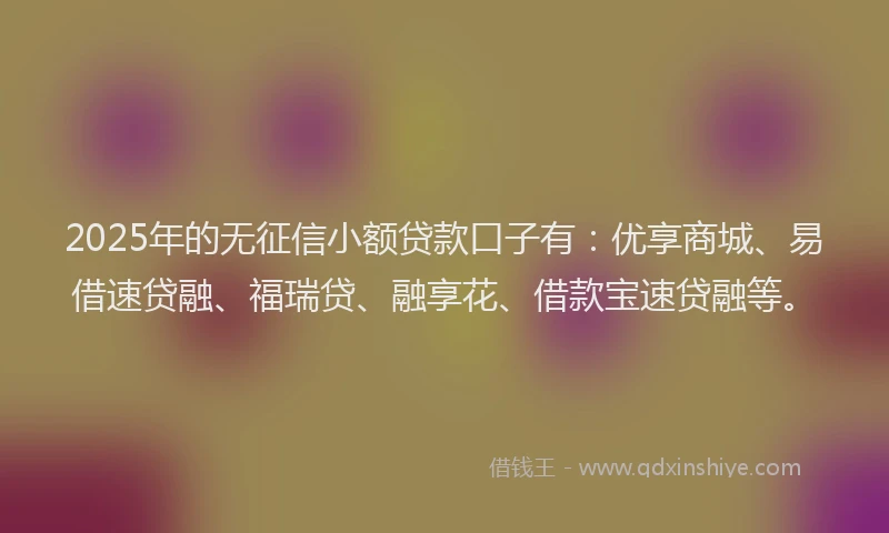 2025年的无征信小额贷款口子有：优享商城、易借速贷融、福瑞贷、融享花、借款宝速贷融等。