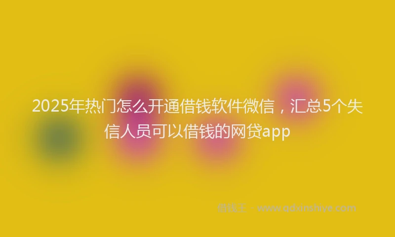 2025年热门怎么开通借钱软件微信，汇总5个失信人员可以借钱的网贷app