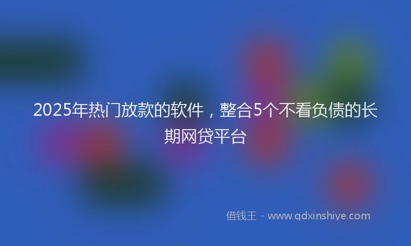 2025年热门放款的软件，整合5个不看负债的长期网贷平台