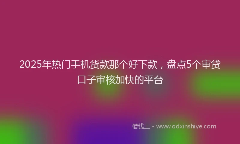2025年热门手机货款那个好下款，盘点5个审贷口子审核加快的平台