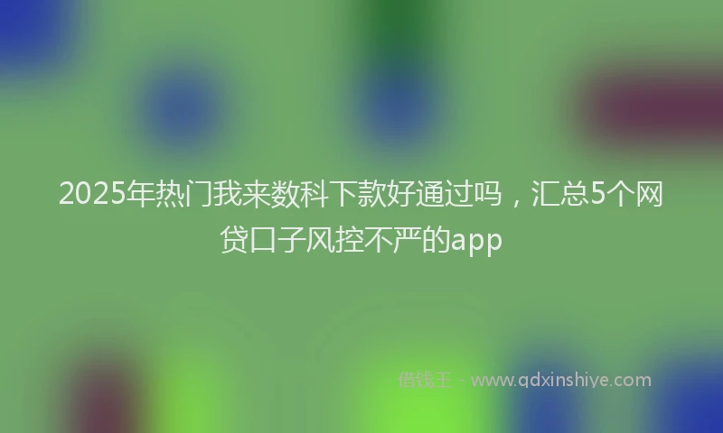 2025年热门我来数科下款好通过吗，汇总5个网贷口子风控不严的app