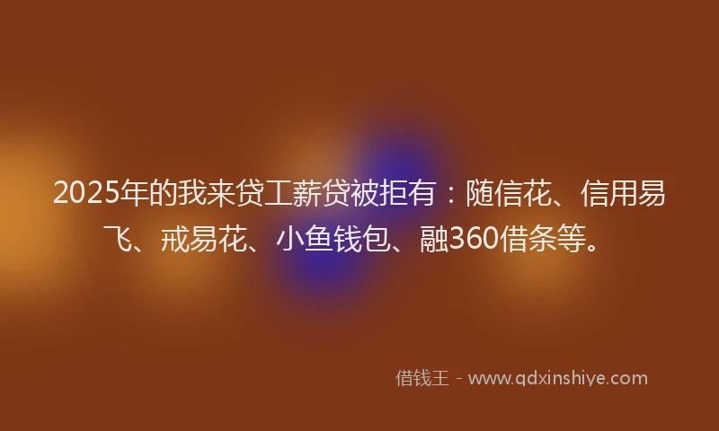 2025年的我来贷工薪贷被拒有：随信花、信用易飞、戒易花、小鱼钱包、融360借条等。