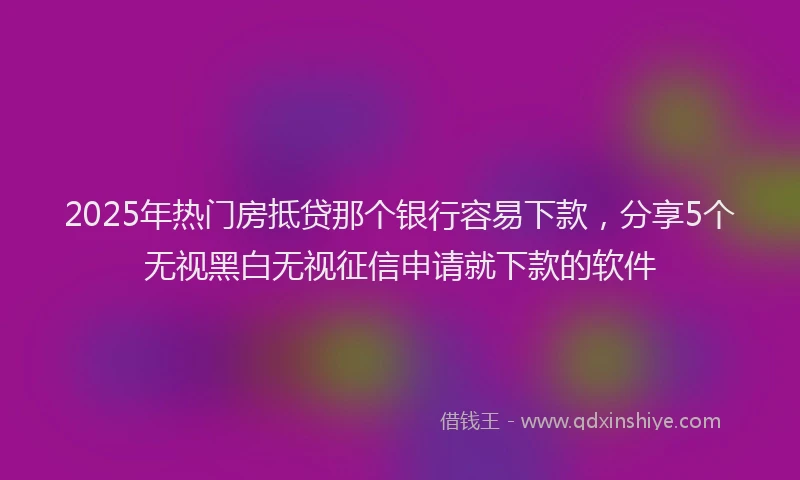 2025年热门房抵贷那个银行容易下款，分享5个无视黑白无视征信申请就下款的软件