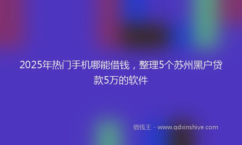2025年热门手机哪能借钱，整理5个苏州黑户贷款5万的软件