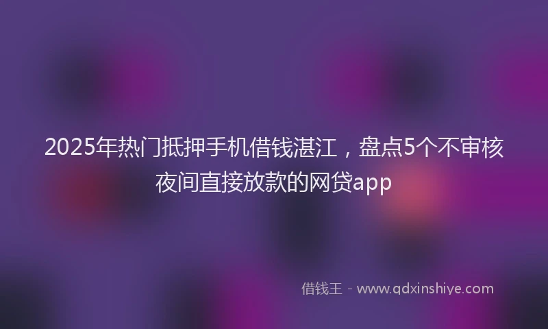 2025年热门抵押手机借钱湛江，盘点5个不审核夜间直接放款的网贷app