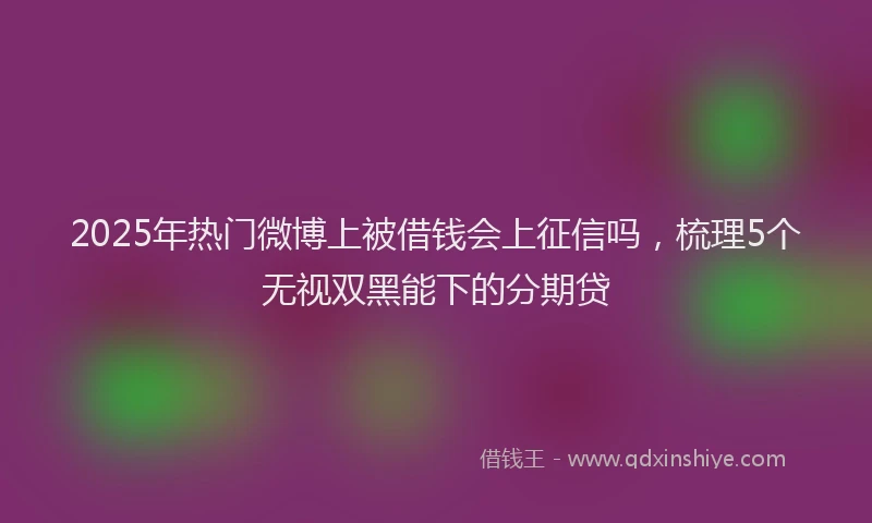 2025年热门微博上被借钱会上征信吗，梳理5个无视双黑能下的分期贷