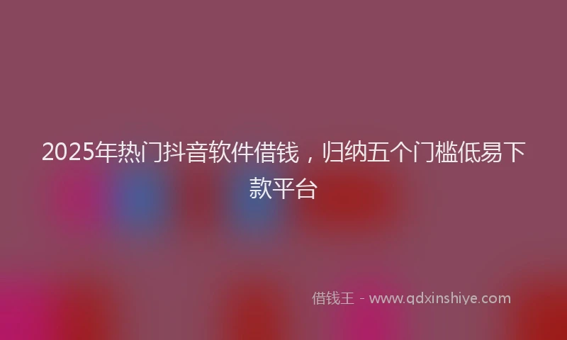 2025年热门抖音软件借钱，归纳五个门槛低易下款平台